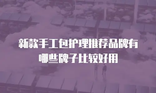 新款手工包护理推荐品牌有哪些牌子比较好用