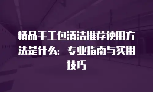 精品手工包清洁推荐使用方法是什么：专业指南与实用技巧