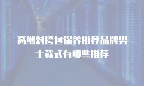 高端斜挎包保养推荐品牌男士款式有哪些推荐