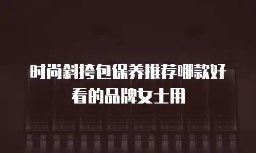 时尚斜挎包保养推荐哪款好看的品牌女士用