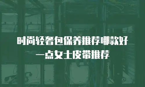 时尚轻奢包保养推荐哪款好一点女士皮带推荐