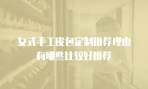 女式手工皮包定制推荐理由有哪些比较好推荐