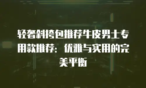 轻奢斜挎包推荐牛皮男士专用款推荐：优雅与实用的完美平衡