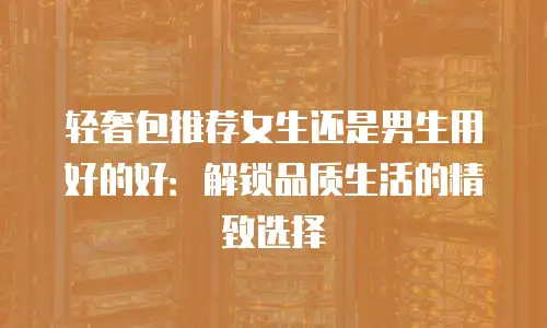 轻奢包推荐女生还是男生用好的好：解锁品质生活的精致选择