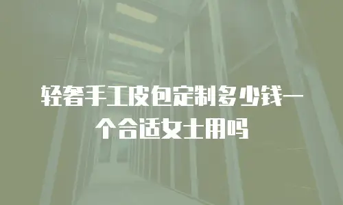轻奢手工皮包定制多少钱一个合适女士用吗