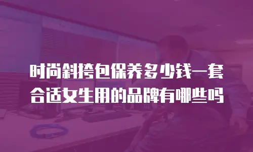 时尚斜挎包保养多少钱一套合适女生用的品牌有哪些吗