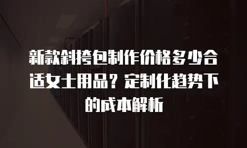 新款斜挎包制作价格多少合适女士用品？定制化趋势下的成本解析