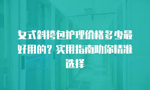 女式斜挎包护理价格多少最好用的？实用指南助你精准选择