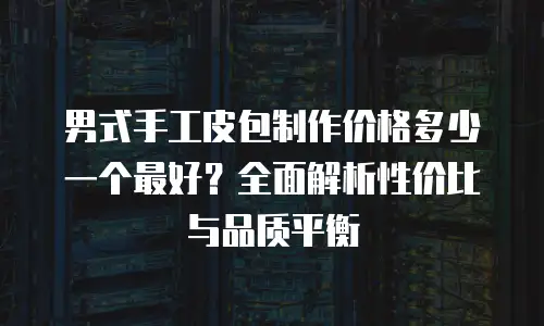 男式手工皮包制作价格多少一个最好？全面解析性价比与品质平衡