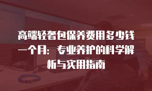 高端轻奢包保养费用多少钱一个月：专业养护的科学解析与实用指南