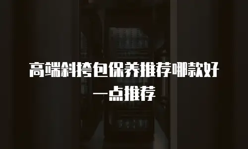 高端斜挎包保养推荐哪款好一点推荐