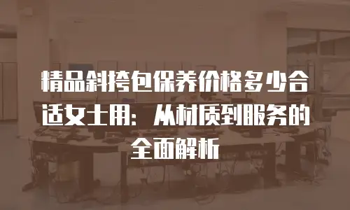 精品斜挎包保养价格多少合适女士用：从材质到服务的全面解析