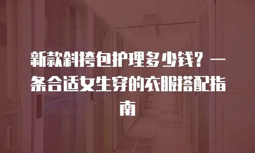 新款斜挎包护理多少钱？一条合适女生穿的衣服搭配指南