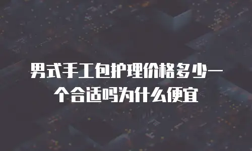 男式手工包护理价格多少一个合适吗为什么便宜