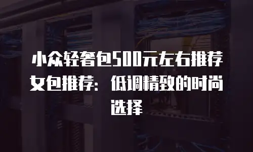 小众轻奢包500元左右推荐女包推荐：低调精致的时尚选择