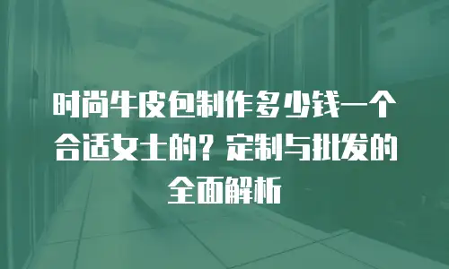 时尚牛皮包制作多少钱一个合适女士的？定制与批发的全面解析