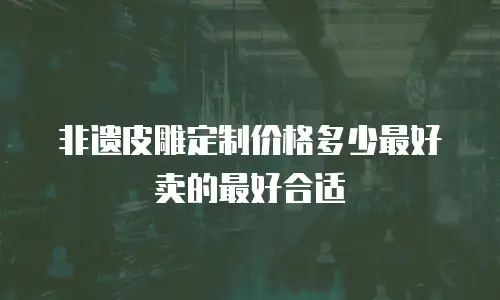 非遗皮雕定制价格多少最好卖的最好合适