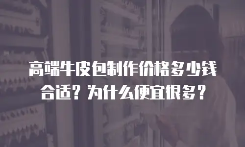 高端牛皮包制作价格多少钱合适？为什么便宜很多？