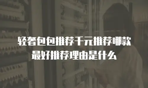 轻奢包包推荐千元推荐哪款最好推荐理由是什么