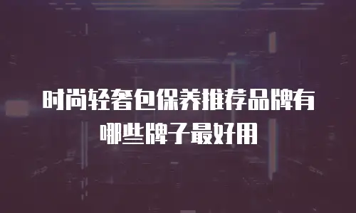 时尚轻奢包保养推荐品牌有哪些牌子最好用