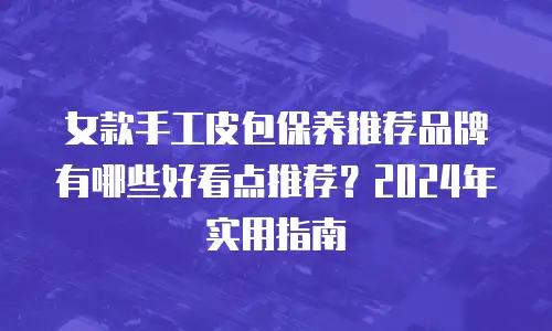 女款手工皮包保养推荐品牌有哪些好看点推荐？2024年实用指南