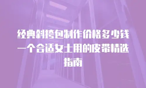 经典斜挎包制作价格多少钱一个合适女士用的皮带精选指南