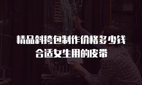 精品斜挎包制作价格多少钱合适女生用的皮带
