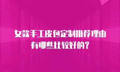 女款手工皮包定制推荐理由有哪些比较好的？