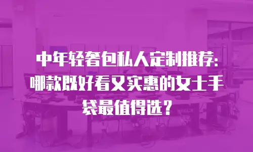 中年轻奢包私人定制推荐：哪款既好看又实惠的女士手袋最值得选？