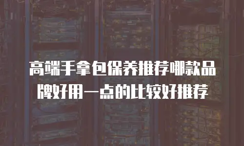 高端手拿包保养推荐哪款品牌好用一点的比较好推荐