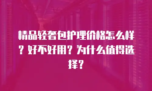 精品轻奢包护理价格怎么样？好不好用？为什么值得选择？