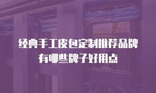 经典手工皮包定制推荐品牌有哪些牌子好用点