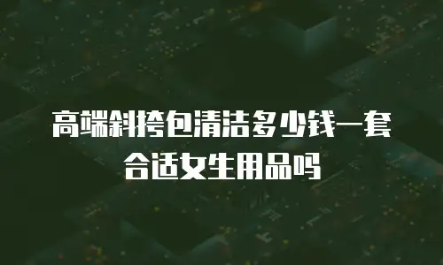 高端斜挎包清洁多少钱一套合适女生用品吗