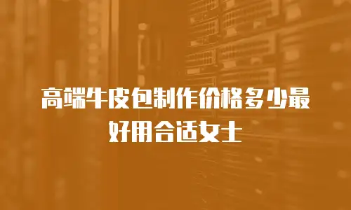 高端牛皮包制作价格多少最好用合适女士