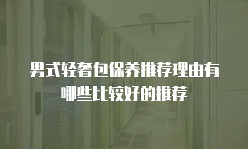 男式轻奢包保养推荐理由有哪些比较好的推荐