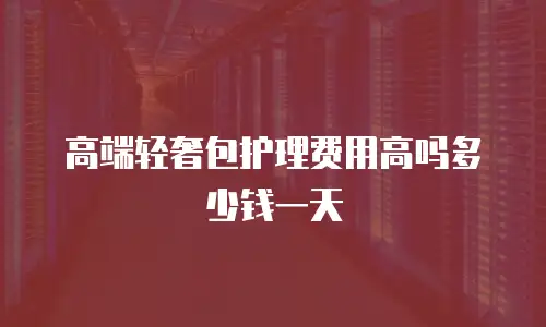 高端轻奢包护理费用高吗多少钱一天