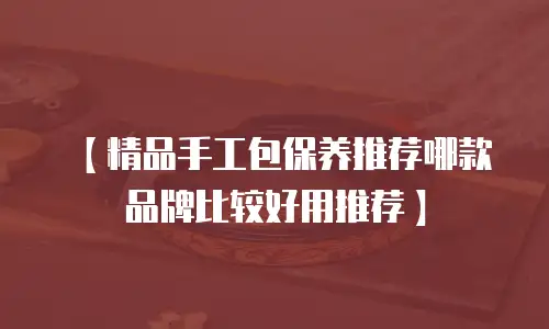 【精品手工包保养推荐哪款品牌比较好用推荐】