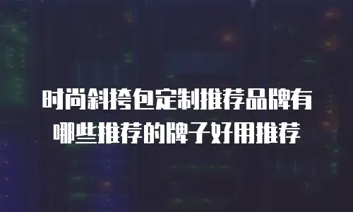 时尚斜挎包定制推荐品牌有哪些推荐的牌子好用推荐