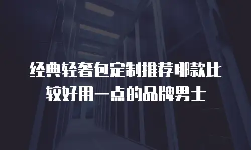 经典轻奢包定制推荐哪款比较好用一点的品牌男士