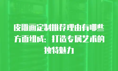 皮雕画定制推荐理由有哪些方面组成：打造专属艺术的独特魅力