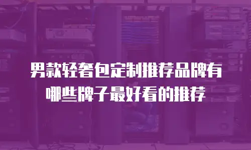 男款轻奢包定制推荐品牌有哪些牌子最好看的推荐