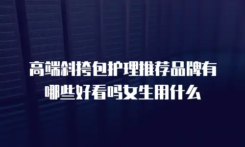 高端斜挎包护理推荐品牌有哪些好看吗女生用什么