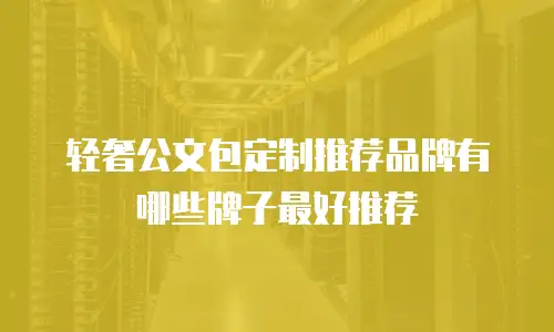轻奢公文包定制推荐品牌有哪些牌子最好推荐