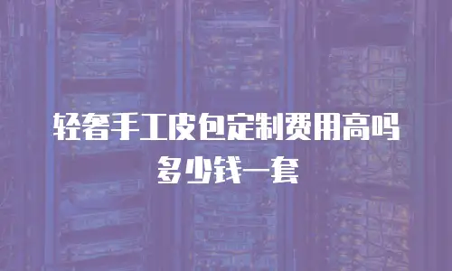 轻奢手工皮包定制费用高吗多少钱一套