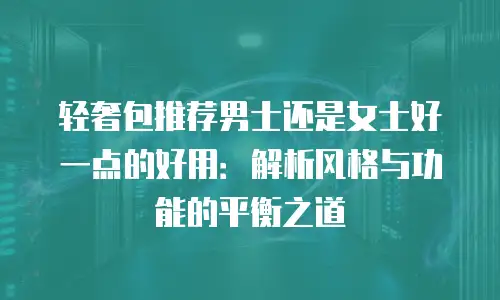 轻奢包推荐男士还是女士好一点的好用：解析风格与功能的平衡之道