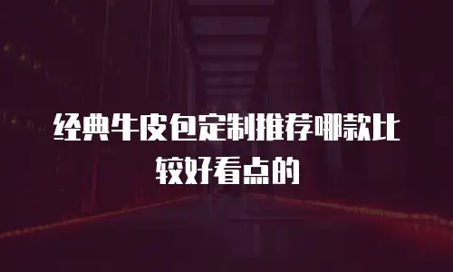 经典牛皮包定制推荐哪款比较好看点的