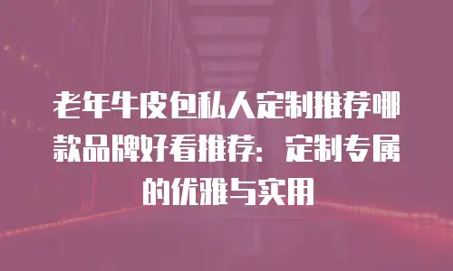 老年牛皮包私人定制推荐哪款品牌好看推荐：定制专属的优雅与实用