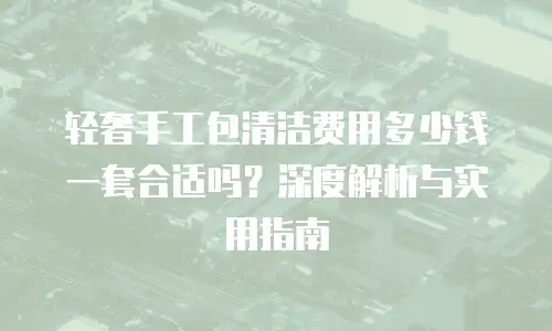 轻奢手工包清洁费用多少钱一套合适吗？深度解析与实用指南
