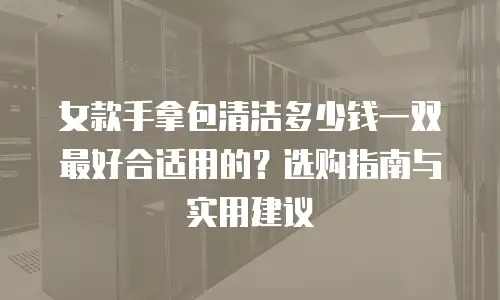 女款手拿包清洁多少钱一双最好合适用的？选购指南与实用建议