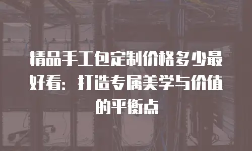 精品手工包定制价格多少最好看：打造专属美学与价值的平衡点